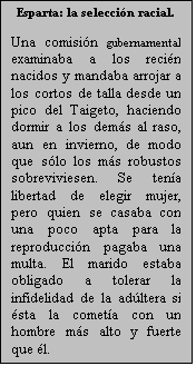 Cuadro de texto: Esparta: la seleccin racial.

Una comisin gubernamental examinaba a los recin nacidos y mandaba arrojar a los cortos de talla desde un pico del Taigeto, haciendo dormir a los dems al raso, aun en invierno, de modo que slo los ms robustos sobreviviesen. Se tena libertad de elegir mujer, pero quien se casaba con una poco apta para la reproduccin pagaba una multa. El marido estaba obligado a tolerar la infidelidad de la adltera si sta la cometa con un hombre ms alto y fuerte que l.
