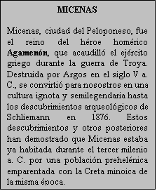 Cuadro de texto: MICENAS

Micenas, ciudad del Peloponeso, fue el reino del hroe homrico Agamenn, que acaudill el ejrcito griego durante la guerra de Troya. Destruida por Argos en el siglo V a. C., se convirti para nosostros en una cultura ignota y semilegendaria hasta los descubrimientos arqueolgicos de Schliemann en 1876. Estos descubrimientos y otros posteriores han demostrado que Micenas estaba ya habitada durante el tercer milenio a. C. por una poblacin prehelnica emparentada con la Creta minoica de la misma poca.
