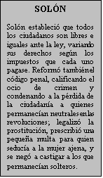 Cuadro de texto: SOLN

Soln estableci que todos los ciudadanos son libres e iguales ante la ley, variando sus derechos segn los impuestos que cada uno pagase. Reform tambin el cdigo penal, calificando el ocio de crimen y condenando a la prdida de la ciudadana a quienes permanecan neutrales en las revoluciones; legaliz la prostitucin, prescribi una pequea multa para quien seduca a la mujer ajena, y se neg a castigar a los que permanecan solteros.
